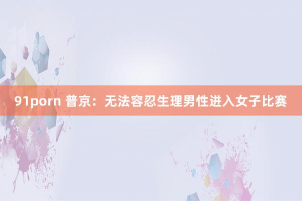 91porn 普京：无法容忍生理男性进入女子比赛