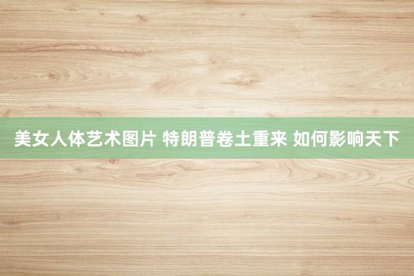 美女人体艺术图片 特朗普卷土重来 如何影响天下