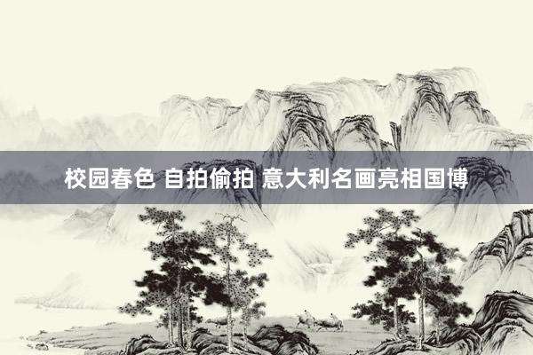 校园春色 自拍偷拍 意大利名画亮相国博