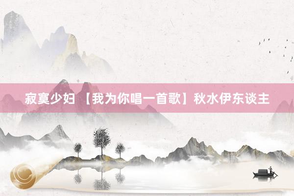 寂寞少妇 【我为你唱一首歌】秋水伊东谈主