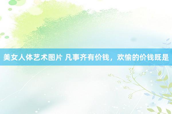 美女人体艺术图片 凡事齐有价钱，欢愉的价钱既是
