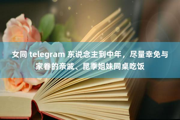 女同 telegram 东说念主到中年，尽量幸免与家眷的亲戚、昆季姐妹同桌吃饭