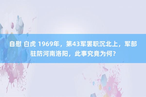 自慰 白虎 1969年，第43军罢职沉北上，军部驻防河南洛阳，此事究竟为何？
