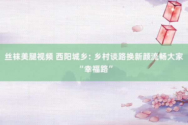 丝袜美腿视频 西阳城乡: 乡村谈路换新颜流畅大家 “幸福路”