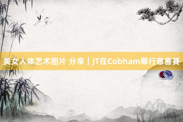 美女人体艺术图片 分享｜JT在Cobham舉行慈善賽