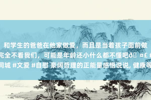 和学生的爸爸在他家做爱，而且是当着孩子面前做爱，太刺激了，孩子完全不看我们，可能是年龄还小什么都不懂吧🤣 #同城 #文爱 #自慰 豪阔哲理的正能量感悟说说， 健康等于东说念主生最大的钞票