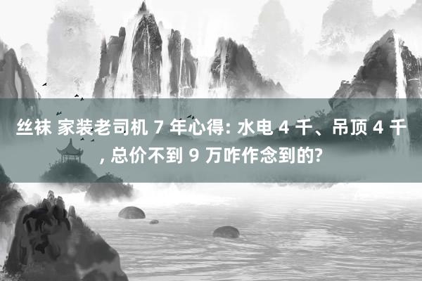 丝袜 家装老司机 7 年心得: 水电 4 千、吊顶 4 千， 总价不到 9 万咋作念到的?