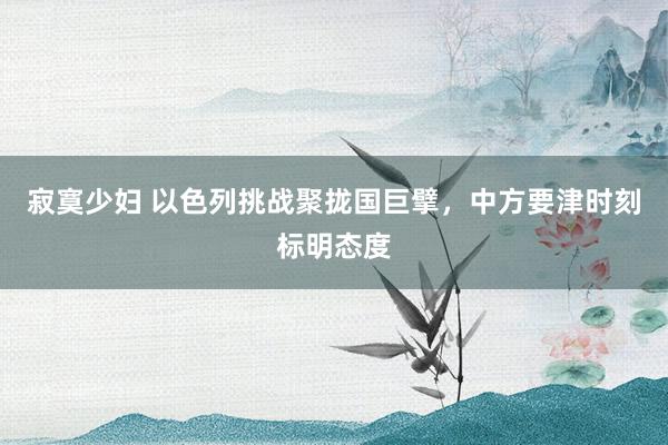 寂寞少妇 以色列挑战聚拢国巨擘，中方要津时刻标明态度