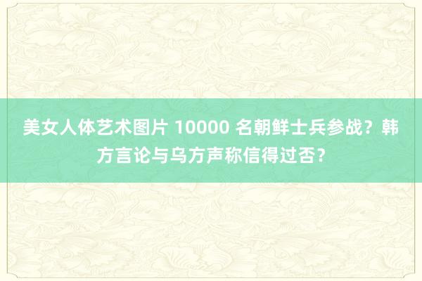 美女人体艺术图片 10000 名朝鲜士兵参战？韩方言论与乌方声称信得过否？