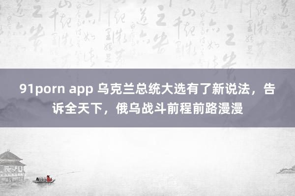 91porn app 乌克兰总统大选有了新说法，告诉全天下，俄乌战斗前程前路漫漫