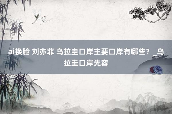 ai换脸 刘亦菲 乌拉圭口岸主要口岸有哪些？_乌拉圭口岸先容