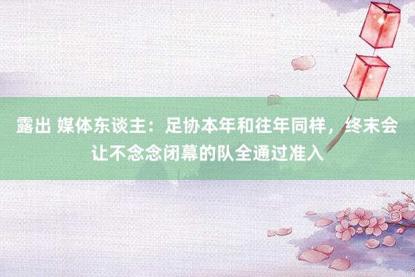 露出 媒体东谈主：足协本年和往年同样，终末会让不念念闭幕的队全通过准入