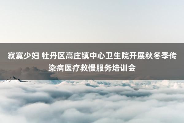 寂寞少妇 牡丹区高庄镇中心卫生院开展秋冬季传染病医疗救慑服务培训会