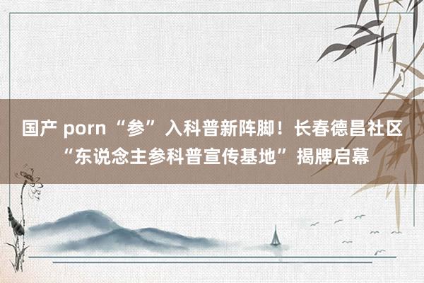 国产 porn “参” 入科普新阵脚！长春德昌社区 “东说念主参科普宣传基地” 揭牌启幕
