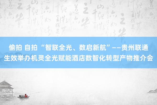 偷拍 自拍 “智联全光、数启新航”——贵州联通生效举办机灵全光赋能酒店数智化转型产物推介会