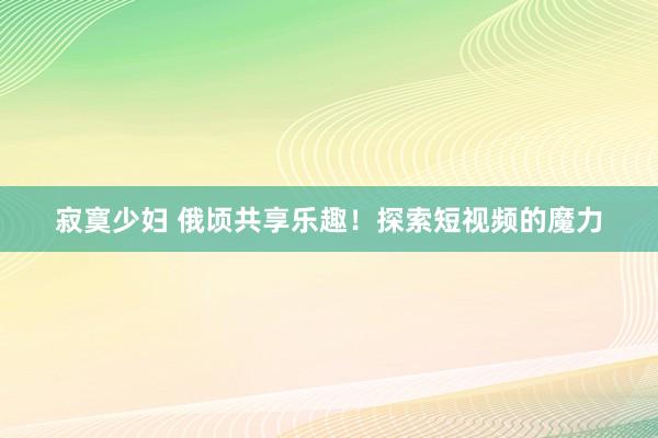 寂寞少妇 俄顷共享乐趣！探索短视频的魔力