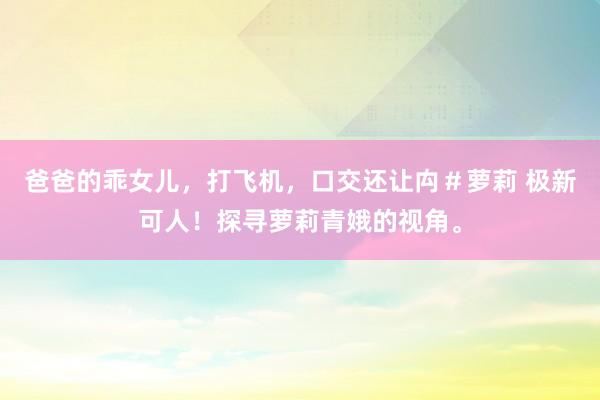 爸爸的乖女儿，打飞机，口交还让禸＃萝莉 极新可人！探寻萝莉青娥的视角。