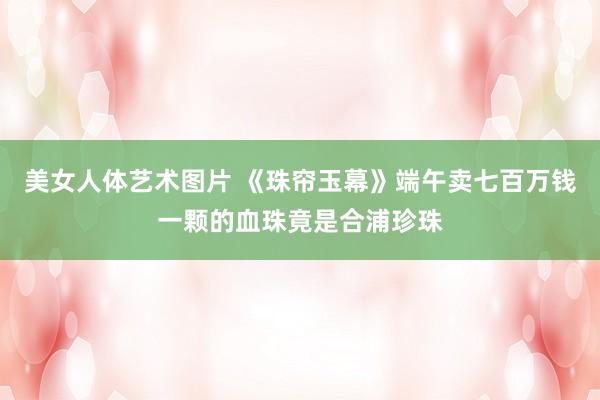 美女人体艺术图片 《珠帘玉幕》端午卖七百万钱一颗的血珠竟是合浦珍珠
