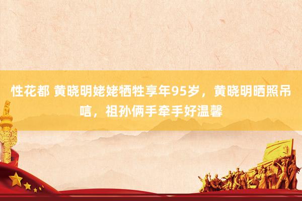 性花都 黄晓明姥姥牺牲享年95岁，黄晓明晒照吊唁，祖孙俩手牵手好温馨