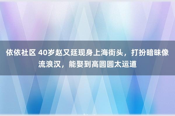 依依社区 40岁赵又廷现身上海街头，打扮暗昧像流浪汉，能娶到高圆圆太运道