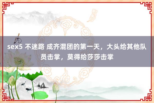 sex5 不迷路 成齐混团的第一天，大头给其他队员击掌，莫得给莎莎击掌