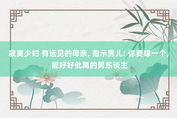 寂寞少妇 有远见的母亲， 指示男儿: 你要嫁一个， 能好好仳离的男东谈主