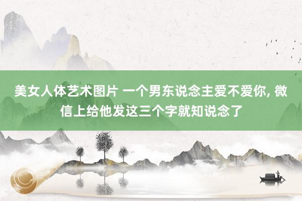 美女人体艺术图片 一个男东说念主爱不爱你， 微信上给他发这三个字就知说念了
