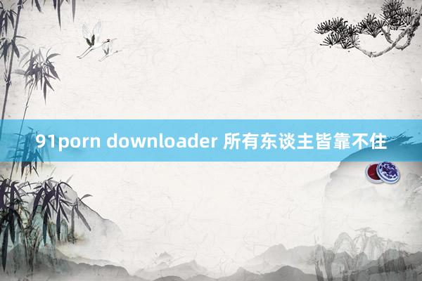 91porn downloader 所有东谈主皆靠不住