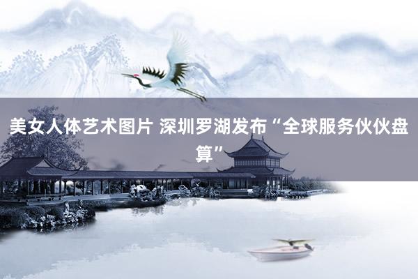 美女人体艺术图片 深圳罗湖发布“全球服务伙伙盘算”