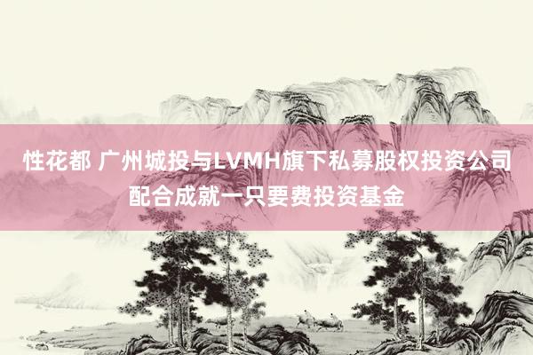 性花都 广州城投与LVMH旗下私募股权投资公司配合成就一只要费投资基金