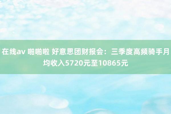 在线av 啪啪啦 好意思团财报会：三季度高频骑手月均收入5720元至10865元