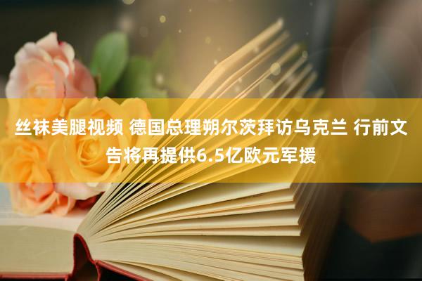 丝袜美腿视频 德国总理朔尔茨拜访乌克兰 行前文告将再提供6.5亿欧元军援