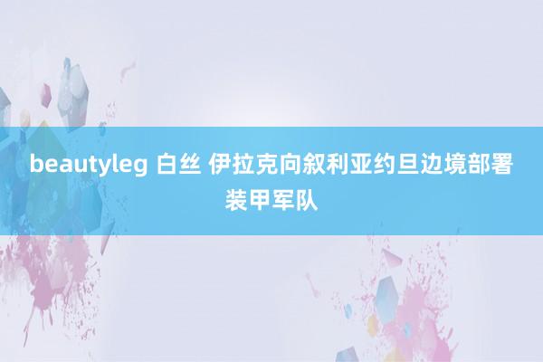 beautyleg 白丝 伊拉克向叙利亚约旦边境部署装甲军队
