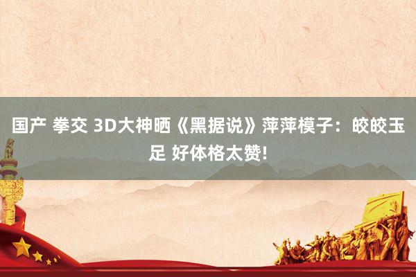 国产 拳交 3D大神晒《黑据说》萍萍模子：皎皎玉足 好体格太赞!