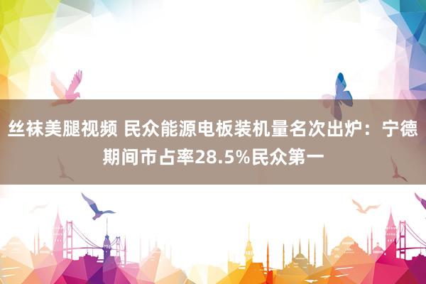 丝袜美腿视频 民众能源电板装机量名次出炉：宁德期间市占率28.5%民众第一