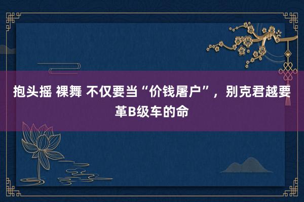 抱头摇 裸舞 不仅要当“价钱屠户”，别克君越要革B级车的命