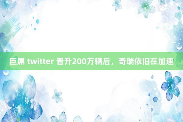 巨屌 twitter 晋升200万辆后，奇瑞依旧在加速