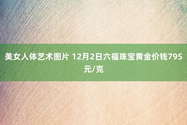 美女人体艺术图片 12月2日六福珠宝黄金价钱795元/克