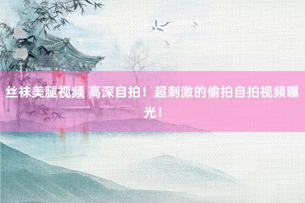 丝袜美腿视频 高深自拍！超刺激的偷拍自拍视频曝光！