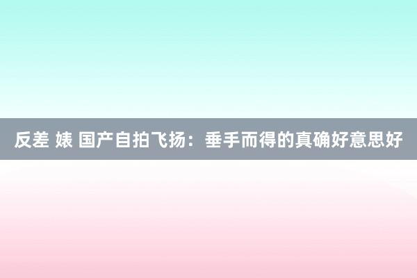 反差 婊 国产自拍飞扬：垂手而得的真确好意思好