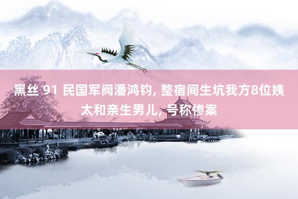 黑丝 91 民国军阀潘鸿钧， 整宿间生坑我方8位姨太和亲生男儿， 号称惨案