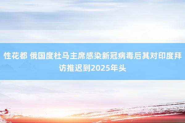 性花都 俄国度杜马主席感染新冠病毒后其对印度拜访推迟到2025年头