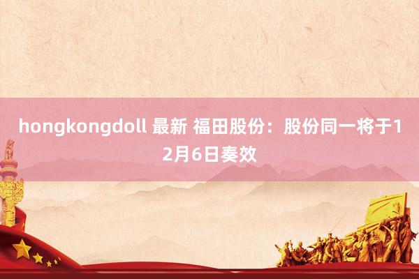 hongkongdoll 最新 福田股份：股份同一将于12月6日奏效