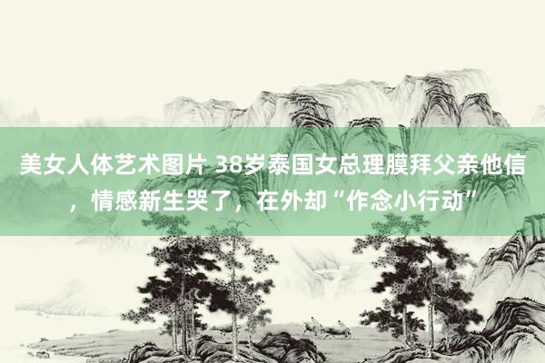 美女人体艺术图片 38岁泰国女总理膜拜父亲他信，情感新生哭了，在外却“作念小行动”