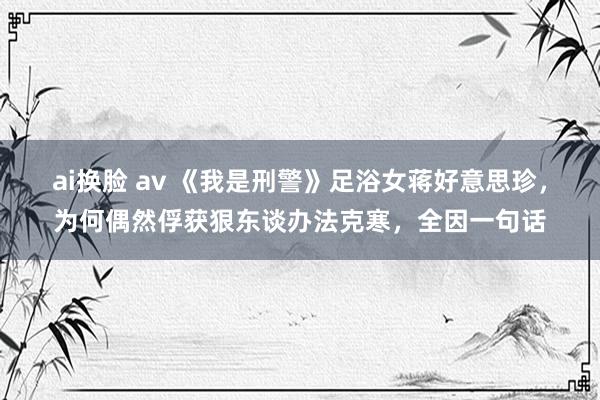 ai换脸 av 《我是刑警》足浴女蒋好意思珍，为何偶然俘获狠东谈办法克寒，全因一句话