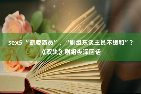 sex5 “霸凌演员”、“剧组东谈主员不缓和”？《双轨》剧组夜深回话