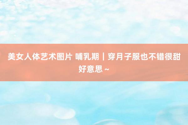 美女人体艺术图片 哺乳期｜穿月子服也不错很甜好意思～