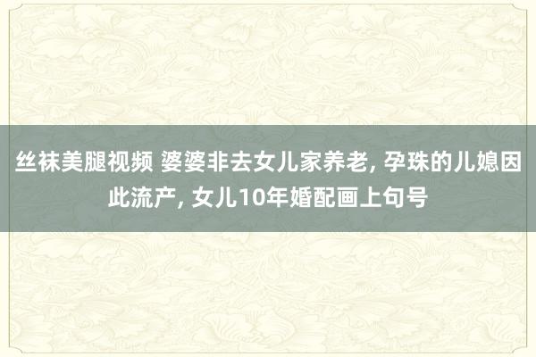 丝袜美腿视频 婆婆非去女儿家养老， 孕珠的儿媳因此流产， 女儿10年婚配画上句号
