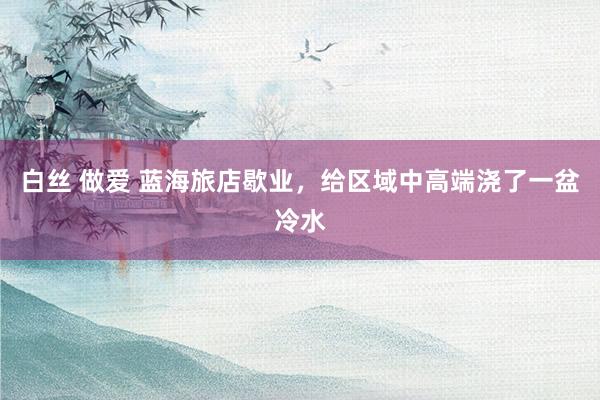 白丝 做爱 蓝海旅店歇业，给区域中高端浇了一盆冷水