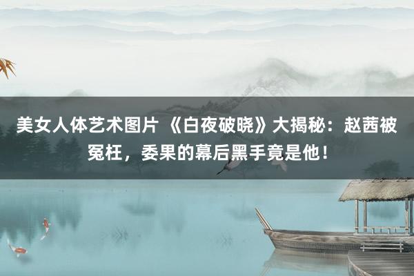 美女人体艺术图片 《白夜破晓》大揭秘：赵茜被冤枉，委果的幕后黑手竟是他！